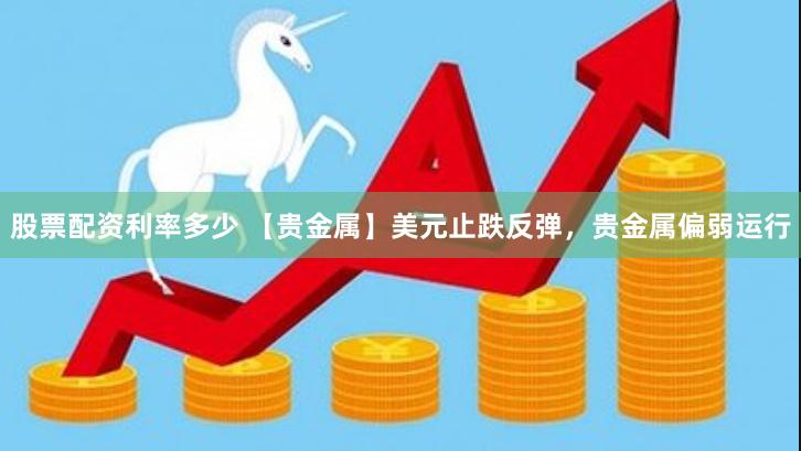 股票配资利率多少 【贵金属】美元止跌反弹，贵金属偏弱运行