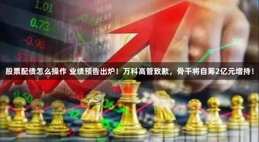 股票配债怎么操作 业绩预告出炉！万科高管致歉，骨干将自筹2亿元增持！