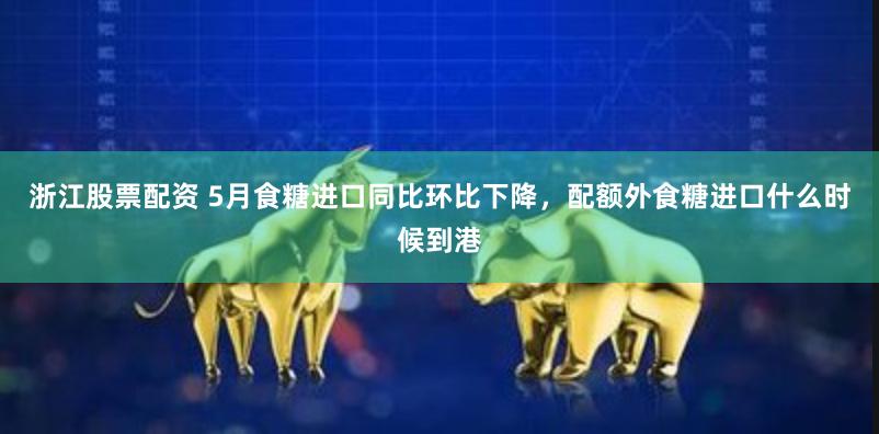 浙江股票配资 5月食糖进口同比环比下降，配额外食糖进口什么时候到港