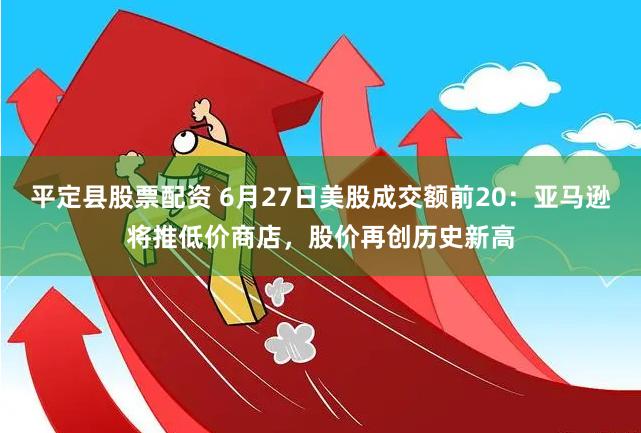 平定县股票配资 6月27日美股成交额前20：亚马逊将推低价商店，股价再创历史新高