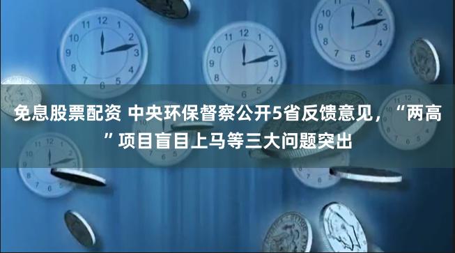 免息股票配资 中央环保督察公开5省反馈意见，“两高”项目盲目上马等三大问题突出