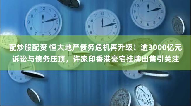 配炒股配资 恒大地产债务危机再升级！逾3000亿元诉讼与债务压顶，许家印香港豪宅挂牌出售引关注