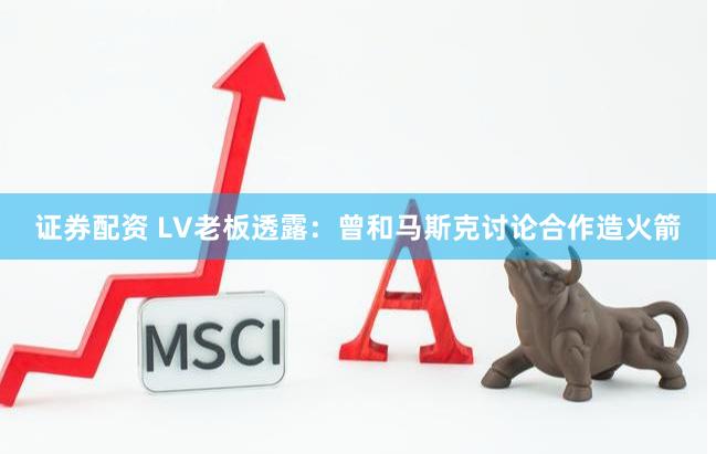 证券配资 LV老板透露：曾和马斯克讨论合作造火箭