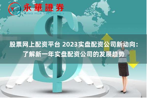股票网上配资平台 2023实盘配资公司新动向：了解新一年实盘配资公司的发展趋势