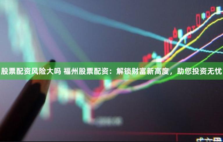 股票配资风险大吗 福州股票配资：解锁财富新高度，助您投资无忧