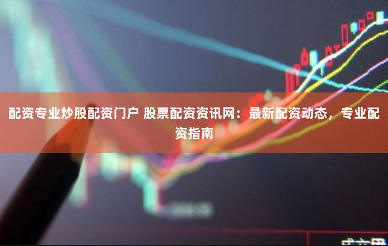 配资专业炒股配资门户 股票配资资讯网：最新配资动态，专业配资指南