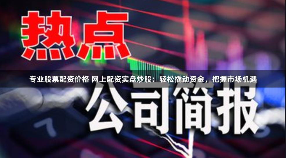 专业股票配资价格 网上配资实盘炒股：轻松撬动资金，把握市场机遇