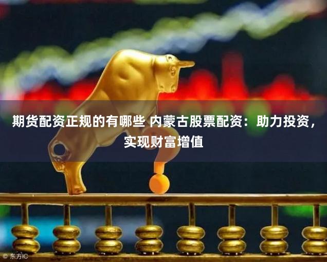 期货配资正规的有哪些 内蒙古股票配资：助力投资，实现财富增值